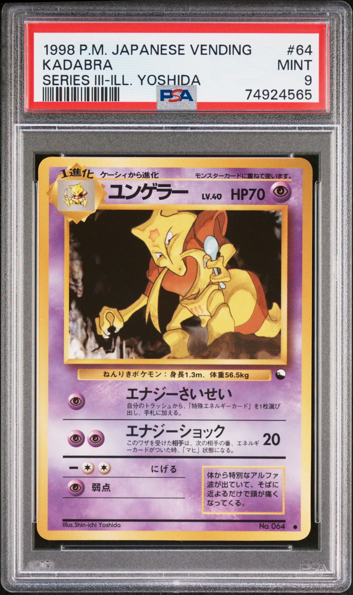 1998Brand/TitlePOKEMON JAPANESE VENDINGSubjectKADABRACard Number64CategoryTCG CardsVariety/PedigreeSERIES III-ILL. YOSHIDASet RegistryThis cert does not appear in any sets.Note: If you believe the label on your cert or the item information listed above appears to be incorrect, please file a Label Correction Request through the Customer Request Center.CompanyAbout UsPSA CareersPress & MediaAppsResourcesPSA SalesAdvertise With UsForumsArticlesAffiliatesCollectorsCard LadderLong Beach ExpoPSA JapanPrivacy & TermsPrivacyYour Privacy ChoicesPSA GuaranteeTerms & ConditionsSupportHelp & SupportRequest CenterFind My PackageFAQ© 2026 Collectors Holdings, Inc. All rights reserved.United States (English)requestAnimationFrame(function(){$RT=performance.now()});SearchTcg Cards1998 Pokemon Japanese VendingKadabra #64Cert #74924565$RB=[];$RV=function(a){$RT=performance.now();for(var b=0;b<a.length;b+=2){var c=a[b],e=a[b+1];null!==e.parentNode&&e.parentNode.removeChild(e);var f=c.parentNode;if(f){var g=c.previousSibling,h=0;do{if(c&&8===c.nodeType){var d=c.data;if("/$"===d||"/&"===d)if(0===h)break;else h--;else"$"!==d&&"$?"!==d&&"$~"!==d&&"$!"!==d&&"&"!==d||h++}d=c.nextSibling;f.removeChild(c);c=d}while(c);for(;e.firstChild;)f.insertBefore(e.firstChild,c);g.data="$";g._reactRetry&&requestAnimationFrame(g._reactRetry)}}a.length=0}; Pokemon POKEMON JAPANESE VENDINGSubjectKADABRACard Number64CategoryTCG CardsVariety/PedigreeSERIES III-ILL. YOSHIDASet RegistryThis cert does not appear in any sets.Note: If you believe the label on your cert or the item information listed above appears to be incorrect, please file a Label Correction Request through the Customer Request Center.CompanyAbout UsPSA CareersPress & MediaAppsResourcesPSA SalesAdvertise With UsForumsArticlesAffiliatesCollectorsCard LadderLong Beach ExpoPSA JapanPrivacy & TermsPrivacyYour Privacy ChoicesPSA GuaranteeTerms & ConditionsSupportHelp & SupportRequest CenterFind My PackageFAQ© 2026 Collectors Holdings, Inc. All rights reserved.United States (English)requestAnimationFrame(function(){$RT=performance.now()});SearchTcg Cards1998 Pokemon Japanese VendingKadabra #64Cert #74924565$RB=[];$RV=function(a){$RT=performance.now();for(var b=0;b<a.length;b+=2){var c=a[b],e=a[b+1];null!==e.parentNode&&e.parentNode.removeChild(e);var f=c.parentNode;if(f){var g=c.previousSibling,h=0;do{if(c&&8===c.nodeType){var d=c.data;if("/$"===d||"/&"===d)if(0===h)break;else h--;else"$"!==d&&"$?"!==d&&"$~"!==d&&"$!"!==d&&"&"!==d||h++}d=c.nextSibling;f.removeChild(c);c=d}while(c);for(;e.firstChild;)f.insertBefore(e.firstChild,c);g.data="$";g._reactRetry&&requestAnimationFrame(g._reactRetry)}}a.length=0}; SERIES III-ILL. YOSHIDA #64CategoryTCG CardsVariety/PedigreeSERIES III-ILL. YOSHIDASet RegistryThis cert does not appear in any sets.Note: If you believe the label on your cert or the item information listed above appears to be incorrect, please file a Label Correction Request through the Customer Request Center.CompanyAbout UsPSA CareersPress & MediaAppsResourcesPSA SalesAdvertise With UsForumsArticlesAffiliatesCollectorsCard LadderLong Beach ExpoPSA JapanPrivacy & TermsPrivacyYour Privacy ChoicesPSA GuaranteeTerms & ConditionsSupportHelp & SupportRequest CenterFind My PackageFAQ© 2026 Collectors Holdings, Inc. All rights reserved.United States (English)requestAnimationFrame(function(){$RT=performance.now()});SearchTcg Cards1998 Pokemon Japanese VendingKadabra #64Cert #74924565$RB=[];$RV=function(a){$RT=performance.now();for(var b=0;b<a.length;b+=2){var c=a[b],e=a[b+1];null!==e.parentNode&&e.parentNode.removeChild(e);var f=c.parentNode;if(f){var g=c.previousSibling,h=0;do{if(c&&8===c.nodeType){var d=c.data;if("/$"===d||"/&"===d)if(0===h)break;else h--;else"$"!==d&&"$?"!==d&&"$~"!==d&&"$!"!==d&&"&"!==d||h++}d=c.nextSibling;f.removeChild(c);c=d}while(c);for(;e.firstChild;)f.insertBefore(e.firstChild,c);g.data="$";g._reactRetry&&requestAnimationFrame(g._reactRetry)}}a.length=0}; Kadabra front