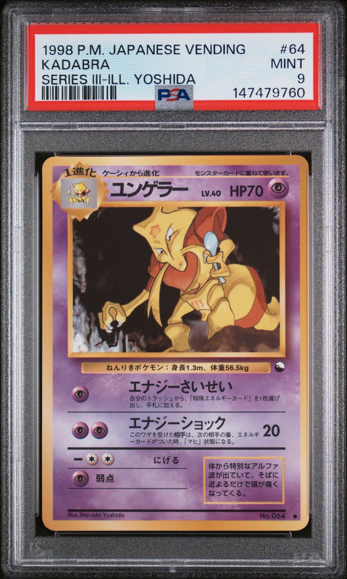 1998Brand/TitlePOKEMON JAPANESE VENDINGSubjectKADABRACard Number64CategoryTCG CardsVariety/PedigreeSERIES III-ILL. YOSHIDASet RegistryThis cert does not appear in any sets.Note: If you believe the label on your cert or the item information listed above appears to be incorrect, please file a Label Correction Request through the Customer Request Center.CompanyAbout UsPSA CareersPress & MediaAppsResourcesPSA SalesAdvertise With UsForumsArticlesAffiliatesCollectorsCard LadderLong Beach ExpoPSA JapanPrivacy & TermsPrivacyYour Privacy ChoicesPSA GuaranteeTerms & ConditionsSupportHelp & SupportRequest CenterFind My PackageFAQ© 2026 Collectors Holdings, Inc. All rights reserved.United States (English)requestAnimationFrame(function(){$RT=performance.now()});SearchTcg Cards1998 Pokemon Japanese VendingKadabra #64Cert #74924565$RB=[];$RV=function(a){$RT=performance.now();for(var b=0;b<a.length;b+=2){var c=a[b],e=a[b+1];null!==e.parentNode&&e.parentNode.removeChild(e);var f=c.parentNode;if(f){var g=c.previousSibling,h=0;do{if(c&&8===c.nodeType){var d=c.data;if("/$"===d||"/&"===d)if(0===h)break;else h--;else"$"!==d&&"$?"!==d&&"$~"!==d&&"$!"!==d&&"&"!==d||h++}d=c.nextSibling;f.removeChild(c);c=d}while(c);for(;e.firstChild;)f.insertBefore(e.firstChild,c);g.data="$";g._reactRetry&&requestAnimationFrame(g._reactRetry)}}a.length=0}; Pokemon POKEMON JAPANESE VENDINGSubjectKADABRACard Number64CategoryTCG CardsVariety/PedigreeSERIES III-ILL. YOSHIDASet RegistryThis cert does not appear in any sets.Note: If you believe the label on your cert or the item information listed above appears to be incorrect, please file a Label Correction Request through the Customer Request Center.CompanyAbout UsPSA CareersPress & MediaAppsResourcesPSA SalesAdvertise With UsForumsArticlesAffiliatesCollectorsCard LadderLong Beach ExpoPSA JapanPrivacy & TermsPrivacyYour Privacy ChoicesPSA GuaranteeTerms & ConditionsSupportHelp & SupportRequest CenterFind My PackageFAQ© 2026 Collectors Holdings, Inc. All rights reserved.United States (English)requestAnimationFrame(function(){$RT=performance.now()});SearchTcg Cards1998 Pokemon Japanese VendingKadabra #64Cert #74924565$RB=[];$RV=function(a){$RT=performance.now();for(var b=0;b<a.length;b+=2){var c=a[b],e=a[b+1];null!==e.parentNode&&e.parentNode.removeChild(e);var f=c.parentNode;if(f){var g=c.previousSibling,h=0;do{if(c&&8===c.nodeType){var d=c.data;if("/$"===d||"/&"===d)if(0===h)break;else h--;else"$"!==d&&"$?"!==d&&"$~"!==d&&"$!"!==d&&"&"!==d||h++}d=c.nextSibling;f.removeChild(c);c=d}while(c);for(;e.firstChild;)f.insertBefore(e.firstChild,c);g.data="$";g._reactRetry&&requestAnimationFrame(g._reactRetry)}}a.length=0}; SERIES III-ILL. YOSHIDA #64CategoryTCG CardsVariety/PedigreeSERIES III-ILL. YOSHIDASet RegistryThis cert does not appear in any sets.Note: If you believe the label on your cert or the item information listed above appears to be incorrect, please file a Label Correction Request through the Customer Request Center.CompanyAbout UsPSA CareersPress & MediaAppsResourcesPSA SalesAdvertise With UsForumsArticlesAffiliatesCollectorsCard LadderLong Beach ExpoPSA JapanPrivacy & TermsPrivacyYour Privacy ChoicesPSA GuaranteeTerms & ConditionsSupportHelp & SupportRequest CenterFind My PackageFAQ© 2026 Collectors Holdings, Inc. All rights reserved.United States (English)requestAnimationFrame(function(){$RT=performance.now()});SearchTcg Cards1998 Pokemon Japanese VendingKadabra #64Cert #74924565$RB=[];$RV=function(a){$RT=performance.now();for(var b=0;b<a.length;b+=2){var c=a[b],e=a[b+1];null!==e.parentNode&&e.parentNode.removeChild(e);var f=c.parentNode;if(f){var g=c.previousSibling,h=0;do{if(c&&8===c.nodeType){var d=c.data;if("/$"===d||"/&"===d)if(0===h)break;else h--;else"$"!==d&&"$?"!==d&&"$~"!==d&&"$!"!==d&&"&"!==d||h++}d=c.nextSibling;f.removeChild(c);c=d}while(c);for(;e.firstChild;)f.insertBefore(e.firstChild,c);g.data="$";g._reactRetry&&requestAnimationFrame(g._reactRetry)}}a.length=0}; Kadabra front